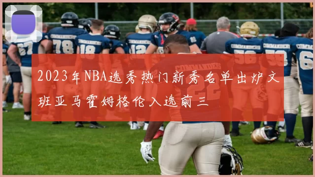 2023年NBA选秀热门新秀名单出炉文班亚马霍姆格伦入选前三