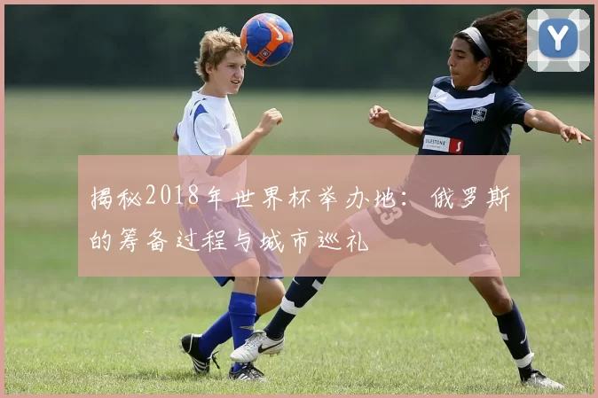 揭秘2018年世界杯举办地:俄罗斯的筹备过程与城市巡礼