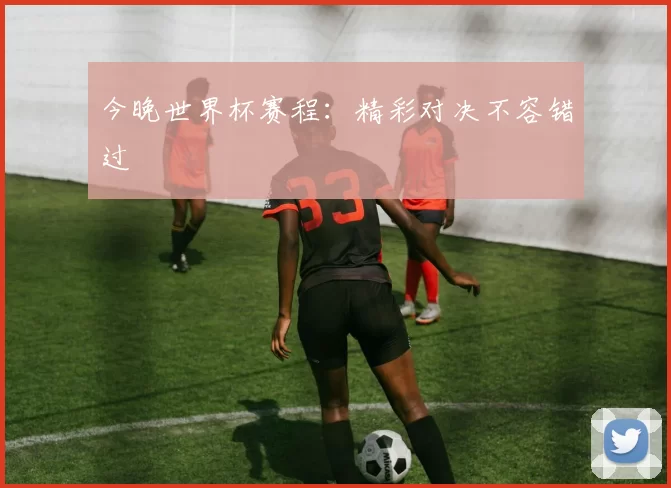 今晚世界杯赛程:精彩对决不容错过