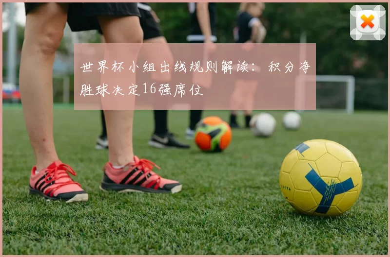 世界杯小组出线规则解读:积分净胜球决定16强席位