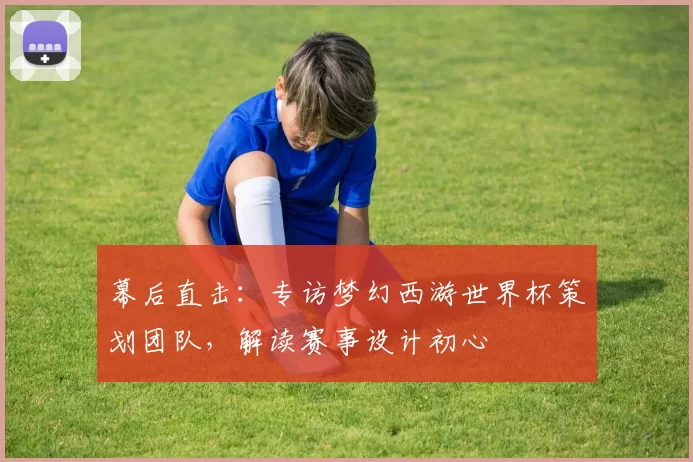 幕后直击:专访梦幻西游世界杯策划团队,解读赛事设计初心