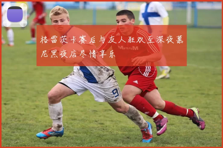 格雷茨卡赛后与友人狂欢至深夜慕尼黑夜店尽情享乐