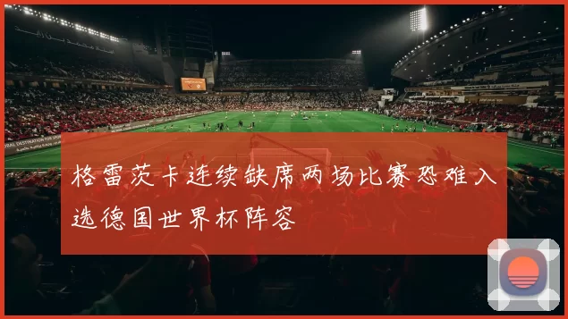 格雷茨卡连续缺席两场比赛恐难入选德国世界杯阵容