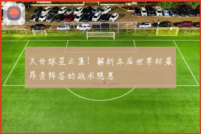 天价球星云集！解析本届世界杯最昂贵阵容的战术隐患