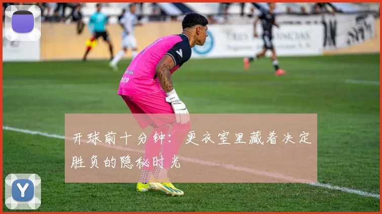 开球前十分钟:更衣室里藏着决定胜负的隐秘时光