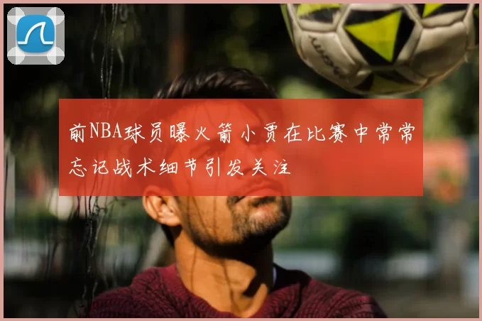 前NBA球员曝火箭小贾在比赛中常常忘记战术细节引发关注