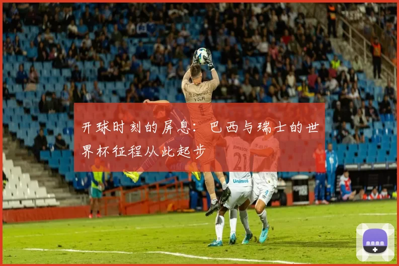 开球时刻的屏息：巴西与瑞士的世界杯征程从此起步