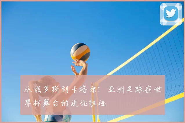从俄罗斯到卡塔尔：亚洲足球在世界杯舞台的进化轨迹