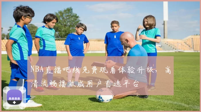 NBA直播吧线免费观看体验升级,高清流畅播放成用户首选平台