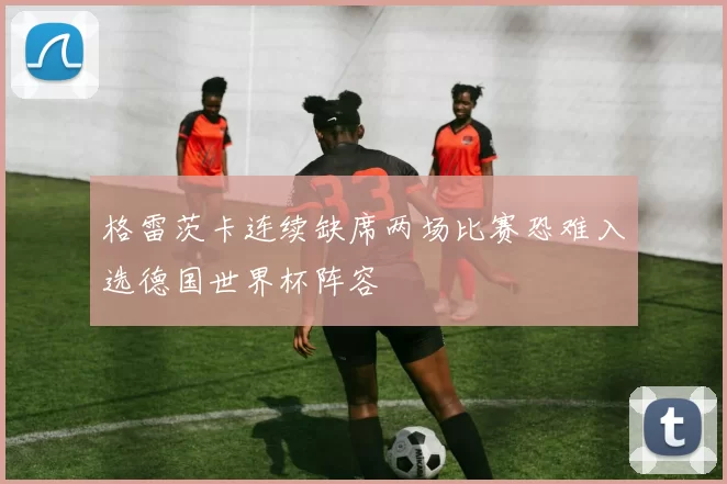 格雷茨卡连续缺席两场比赛恐难入选德国世界杯阵容