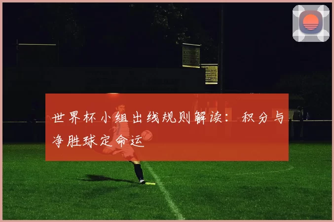 世界杯小组出线规则解读：积分与净胜球定命运