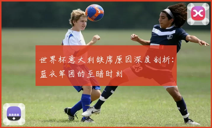世界杯意大利缺席原因深度剖析:蓝衣军团的至暗时刻