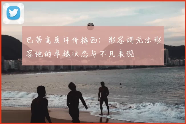 巴蒂高度评价梅西:形容词无法形容他的卓越状态与不凡表现
