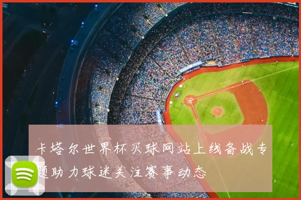 卡塔尔世界杯买球网站上线备战专题助力球迷关注赛事动态