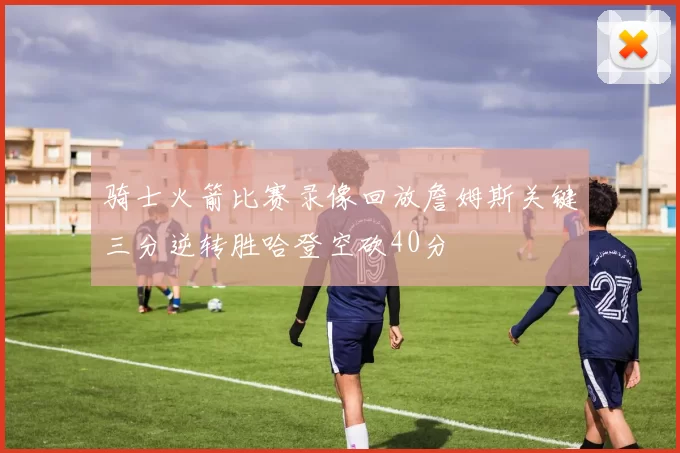 骑士火箭比赛录像回放詹姆斯关键三分逆转胜哈登空砍40分