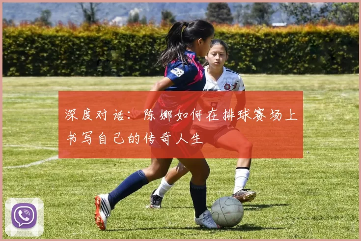 深度对话：陈娜如何在排球赛场上书写自己的传奇人生