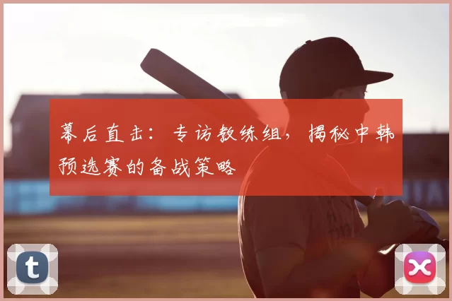 幕后直击:专访教练组,揭秘中韩预选赛的备战策略