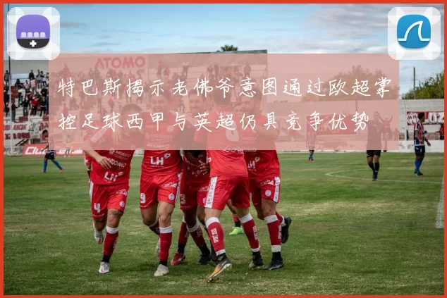 特巴斯揭示老佛爷意图通过欧超掌控足球西甲与英超仍具竞争优势