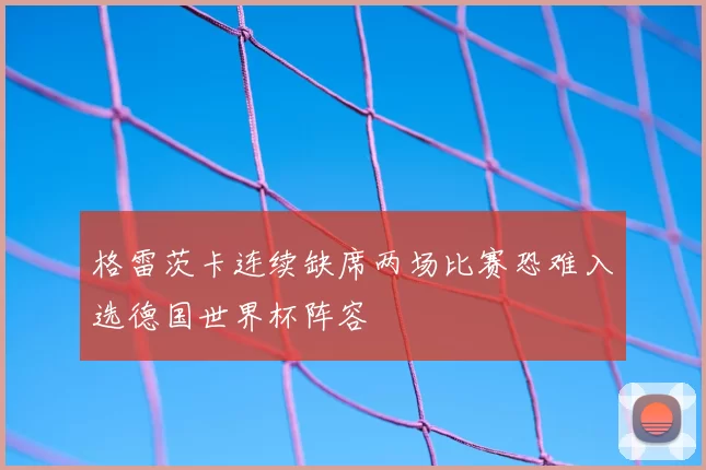 格雷茨卡连续缺席两场比赛恐难入选德国世界杯阵容