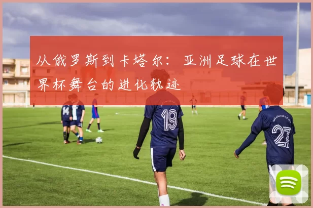 从俄罗斯到卡塔尔:亚洲足球在世界杯舞台的进化轨迹