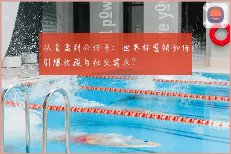从盲盒到公仔卡:世界杯营销如何引爆收藏与社交需求?