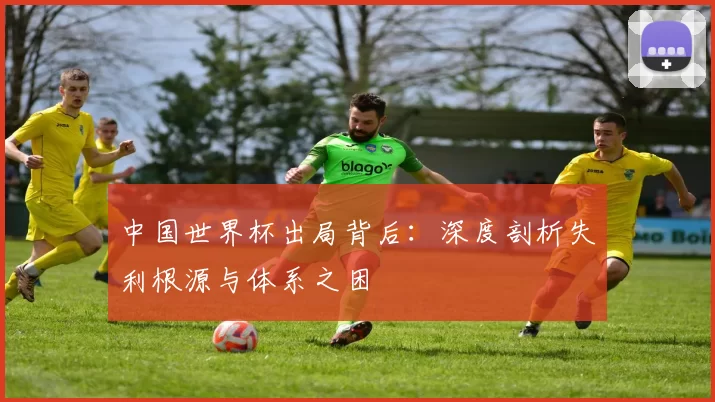 中国世界杯出局背后:深度剖析失利根源与体系之困