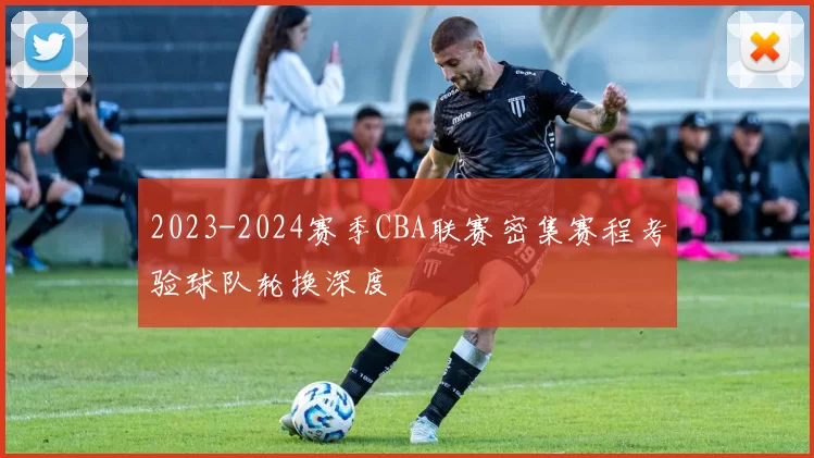 2023-2024赛季CBA联赛密集赛程考验球队轮换深度