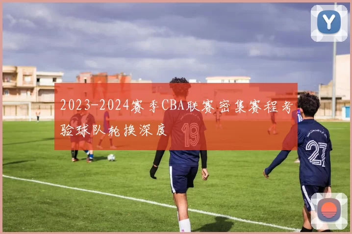 2023-2024赛季CBA联赛密集赛程考验球队轮换深度