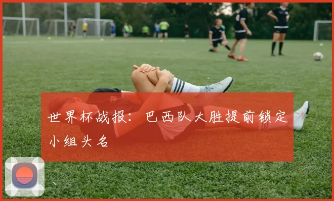 世界杯战报:巴西队大胜提前锁定小组头名