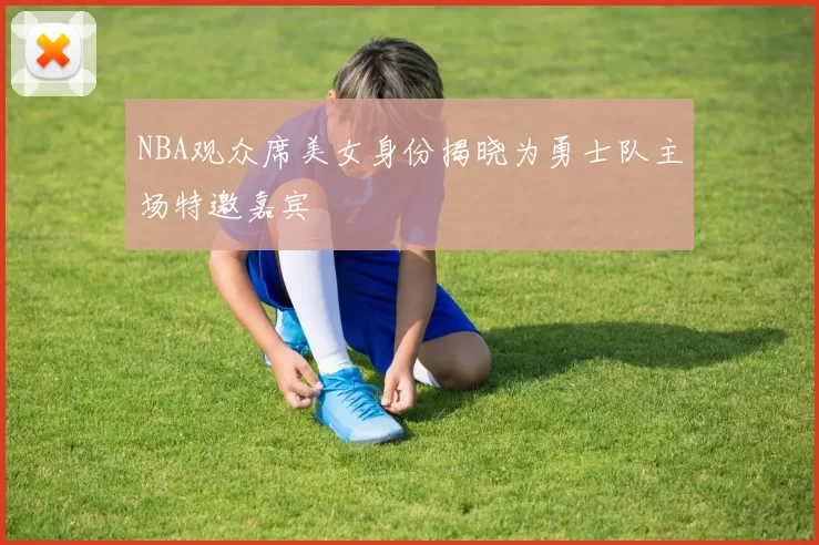 NBA观众席美女身份揭晓为勇士队主场特邀嘉宾