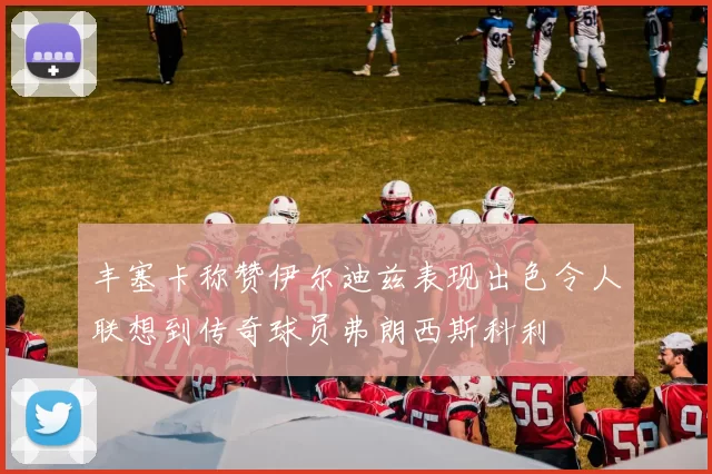 丰塞卡称赞伊尔迪兹表现出色令人联想到传奇球员弗朗西斯科利