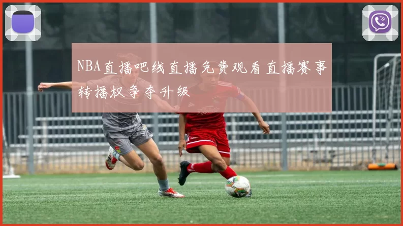 NBA直播吧线直播免费观看直播赛事转播权争夺升级