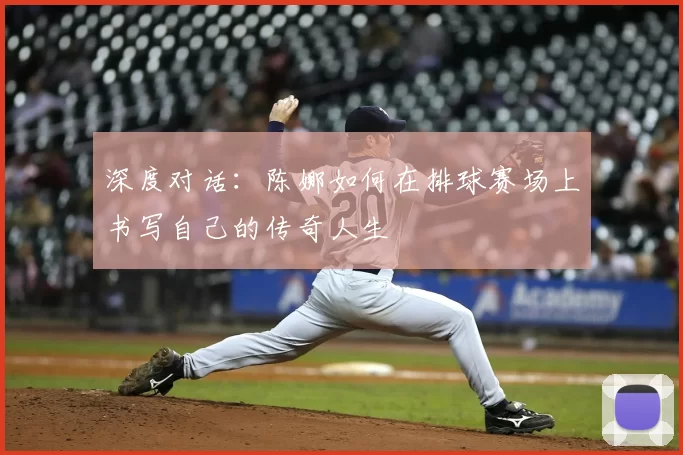 深度对话:陈娜如何在排球赛场上书写自己的传奇人生