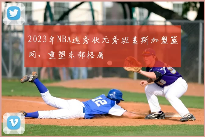 2023年NBA选秀状元秀班基斯加盟篮网,重塑东部格局