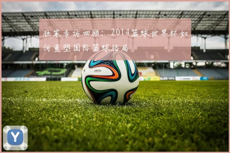 独家专访回顾:2014篮球世界杯如何重塑国际篮球格局