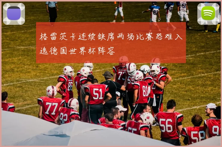 格雷茨卡连续缺席两场比赛恐难入选德国世界杯阵容
