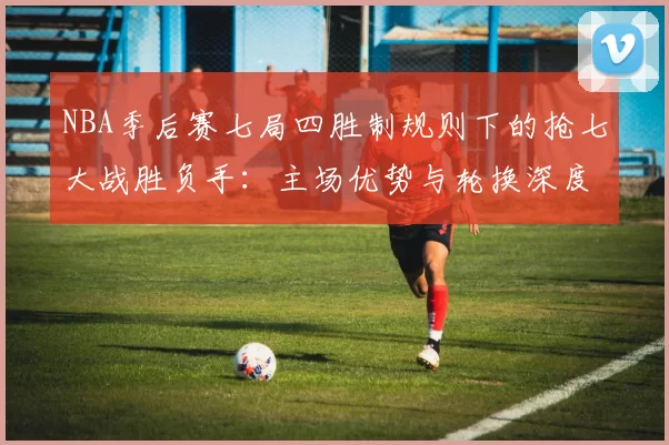NBA季后赛七局四胜制规则下的抢七大战胜负手：主场优势与轮换深度的较量