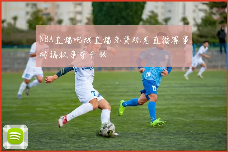 NBA直播吧线直播免费观看直播赛事转播权争夺升级