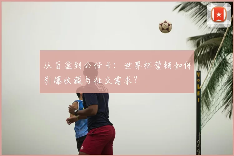 从盲盒到公仔卡：世界杯营销如何引爆收藏与社交需求？