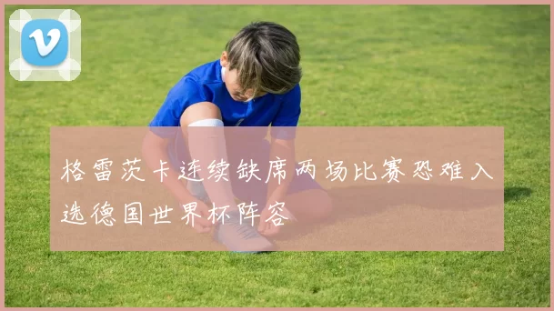 格雷茨卡连续缺席两场比赛恐难入选德国世界杯阵容