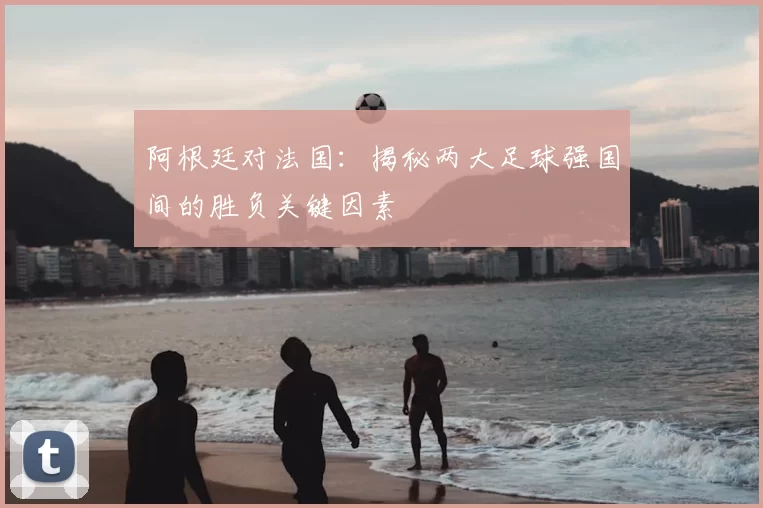 阿根廷对法国：揭秘两大足球强国间的胜负关键因素