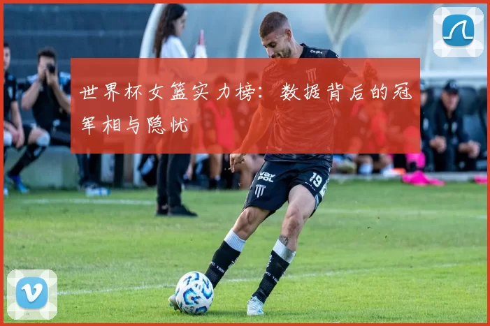 世界杯女篮实力榜：数据背后的冠军相与隐忧