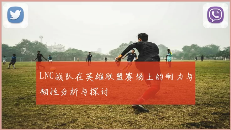 LNG战队在英雄联盟赛场上的耐力与韧性分析与探讨