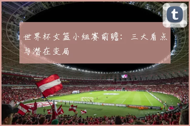 世界杯女篮小组赛前瞻：三大看点与潜在变局