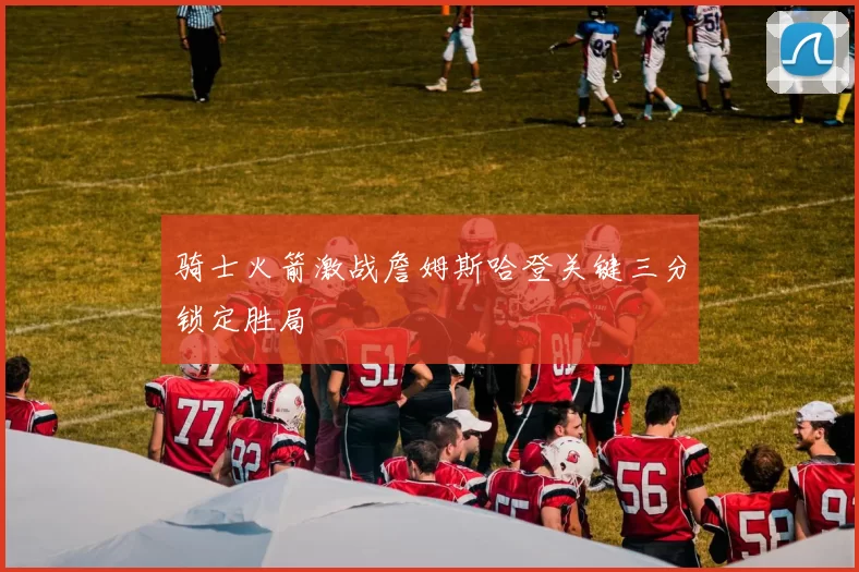 骑士火箭激战詹姆斯哈登关键三分锁定胜局