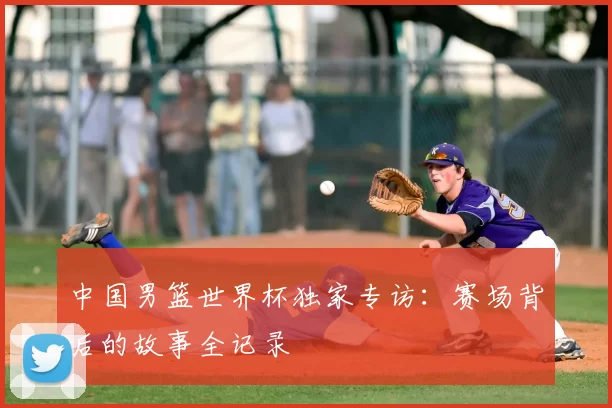 中国男篮世界杯独家专访:赛场背后的故事全记录