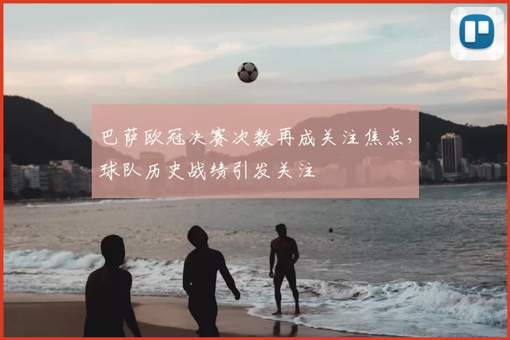 巴萨欧冠决赛次数再成关注焦点,球队历史战绩引发关注