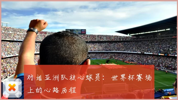 对话亚洲队核心球员:世界杯赛场上的心路历程