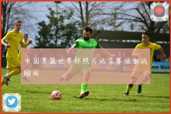 中国男篮世界杯照片记录赛场激战瞬间