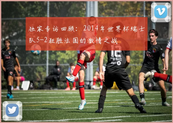 独家专访回顾:2014年世界杯瑞士队5-2狂胜法国的激情之战